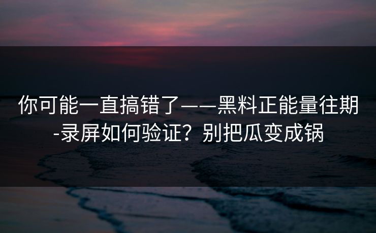 你可能一直搞错了——黑料正能量往期-录屏如何验证？别把瓜变成锅