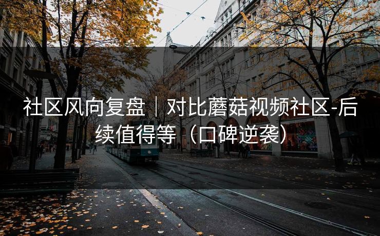 社区风向复盘｜对比蘑菇视频社区-后续值得等（口碑逆袭）