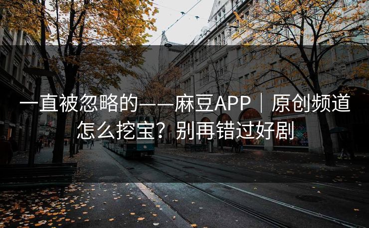 一直被忽略的——麻豆APP｜原创频道怎么挖宝？别再错过好剧