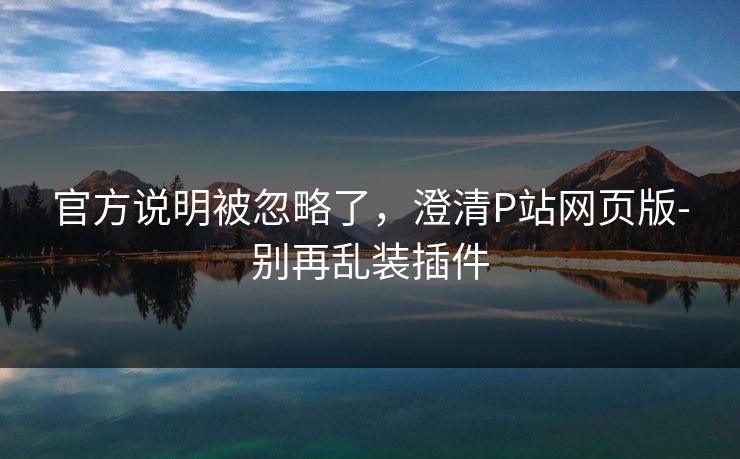 官方说明被忽略了,澄清P站网页版-别再乱装插件 官方说明被忽略了,澄清P站网页版-别再乱装插件