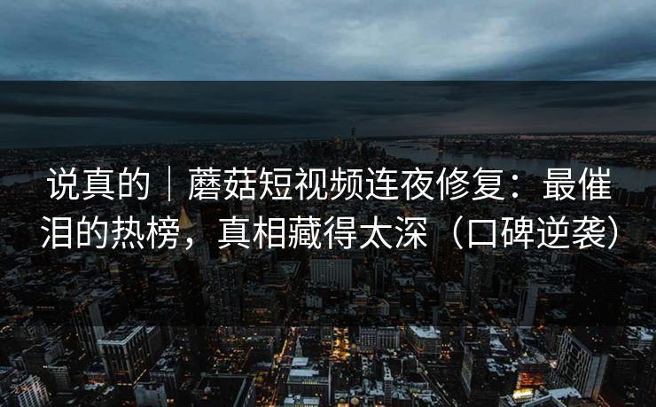 说真的|蘑菇短视频连夜修复:最催泪的热榜,真相藏得太深(口碑逆袭) 说真的|蘑菇短视频连夜修复:最催泪的热榜,真相藏得太深(口碑逆袭)