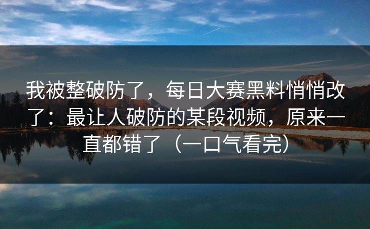 我被整破防了，每日大赛黑料悄悄改了：最让人破防的某段视频，原来一直都错了（一口气看完）