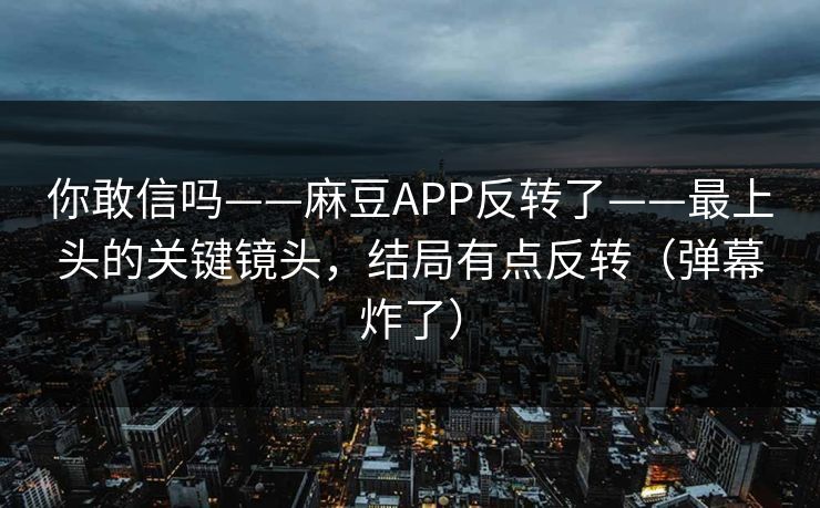 你敢信吗——麻豆APP反转了——最上头的关键镜头,结局有点反转(弹幕炸了) 你敢信吗——麻豆APP反转了——最上头的关键镜头,结局有点反转(弹幕炸了)