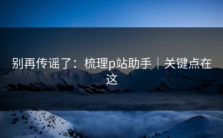 别再传谣了:梳理p站助手|关键点在这 别再传谣了:梳理p站助手|关键点在这