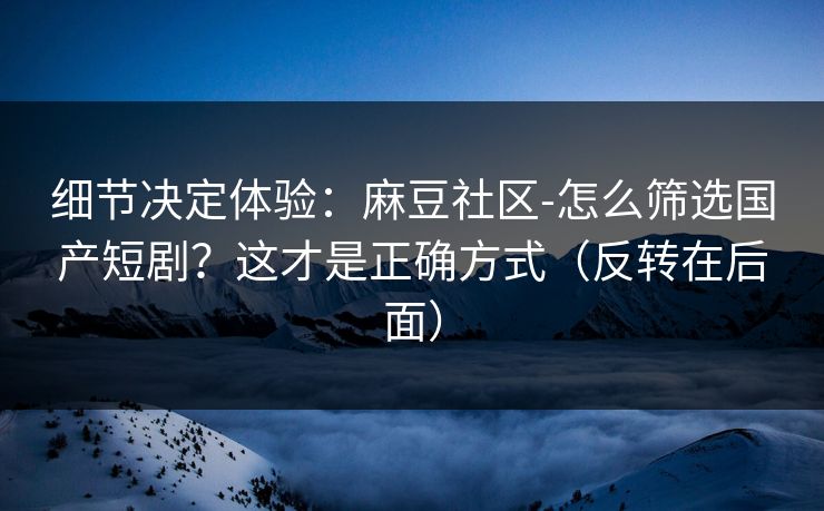 细节决定体验:麻豆社区-怎么筛选国产短剧?这才是正确方式(反转在后面) 细节决定体验:麻豆社区-怎么筛选国产短剧?这才是正确方式(反转在后面)