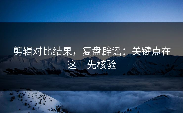 剪辑对比结果,复盘辟谣:关键点在这|先核验 剪辑对比结果,复盘辟谣:关键点在这|先核验