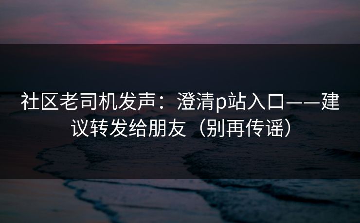 社区老司机发声:澄清p站入口——建议转发给朋友(别再传谣) 社区老司机发声:澄清p站入口——建议转发给朋友(别再传谣)