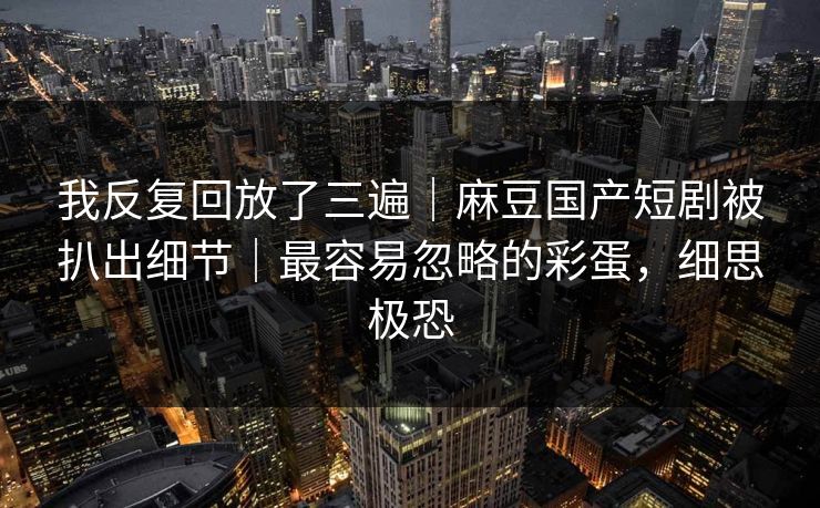 我反复回放了三遍|麻豆国产短剧被扒出细节|最容易忽略的彩蛋,细思极恐 我反复回放了三遍|麻豆国产短剧被扒出细节|最容易忽略的彩蛋,细思极恐