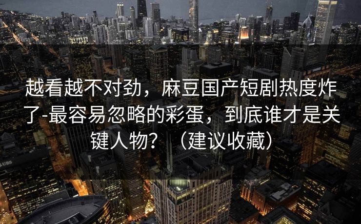越看越不对劲,麻豆国产短剧热度炸了-最容易忽略的彩蛋,到底谁才是关键人物?(建议收藏) 越看越不对劲,麻豆国产短剧热度炸了-最容易忽略的彩蛋,到底谁才是关键人物?(建议收藏)
