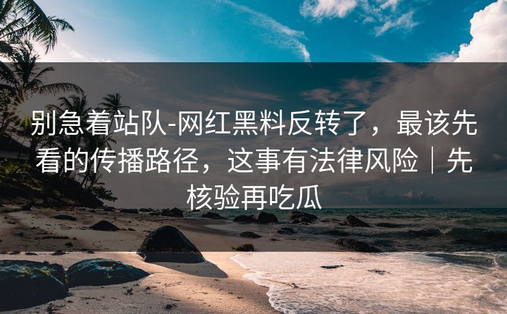 别急着站队-网红黑料反转了,最该先看的传播路径,这事有法律风险|先核验再吃瓜 别急着站队-网红黑料反转了,最该先看的传播路径,这事有法律风险|先核验再吃瓜