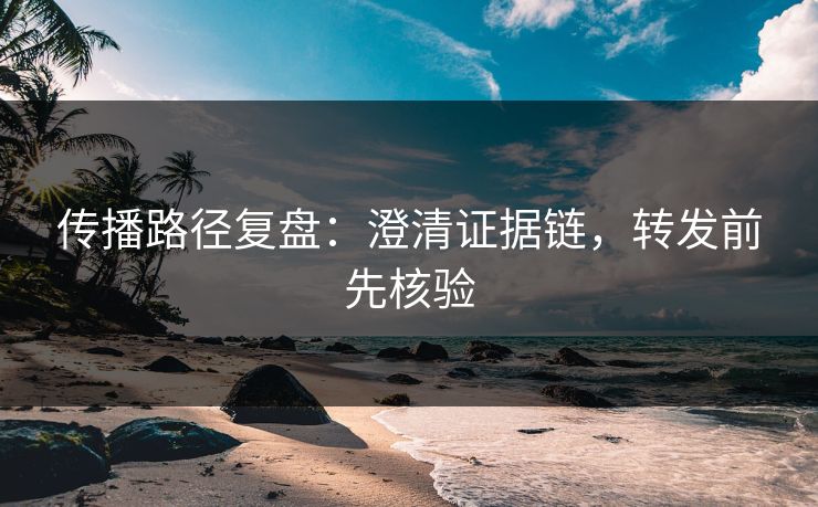 传播路径复盘:澄清证据链,转发前先核验 传播路径复盘:澄清证据链,转发前先核验