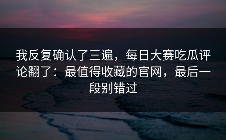 我反复确认了三遍，每日大赛吃瓜评论翻了：最值得收藏的官网，最后一段别错过