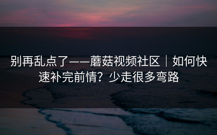 别再乱点了——蘑菇视频社区|如何快速补完前情?少走很多弯路 别再乱点了——蘑菇视频社区|如何快速补完前情?少走很多弯路