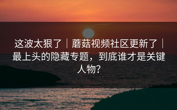 这波太狠了|蘑菇视频社区更新了|最上头的隐藏专题,到底谁才是关键人物? 这波太狠了|蘑菇视频社区更新了|最上头的隐藏专题,到底谁才是关键人物?