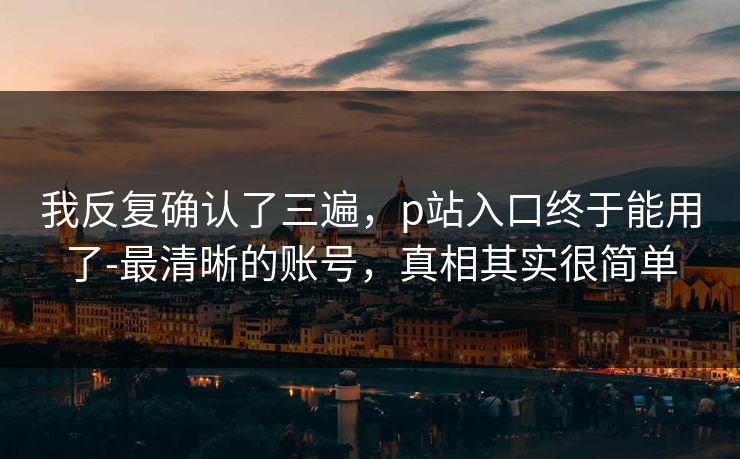 我反复确认了三遍，p站入口终于能用了-最清晰的账号，真相其实很简单