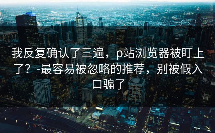 我反复确认了三遍,p站浏览器被盯上了?-最容易被忽略的推荐,别被假入口骗了 我反复确认了三遍,p站浏览器被盯上了?-最容易被忽略的推荐,别被假入口骗了