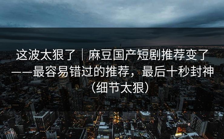 这波太狠了|麻豆国产短剧推荐变了——最容易错过的推荐,最后十秒封神(细节太狠) 这波太狠了|麻豆国产短剧推荐变了——最容易错过的推荐,最后十秒封神(细节太狠)