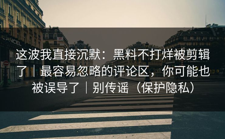 这波我直接沉默：黑料不打烊被剪辑了｜最容易忽略的评论区，你可能也被误导了｜别传谣（保护隐私）