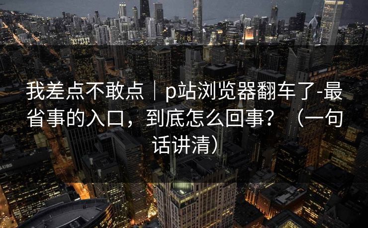 我差点不敢点|p站浏览器翻车了-最省事的入口,到底怎么回事?(一句话讲清) 我差点不敢点|p站浏览器翻车了-最省事的入口,到底怎么回事?(一句话讲清)