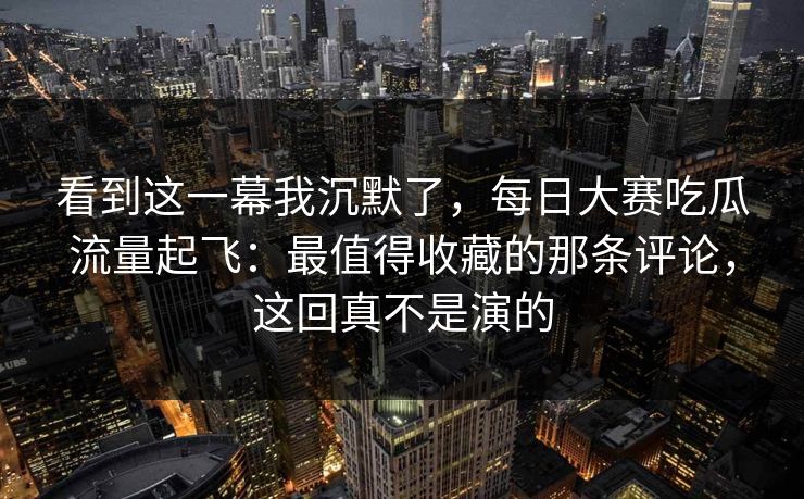 看到这一幕我沉默了,每日大赛吃瓜流量起飞:最值得收藏的那条评论,这回真不是演的 看到这一幕我沉默了,每日大赛吃瓜流量起飞:最值得收藏的那条评论,这回真不是演的