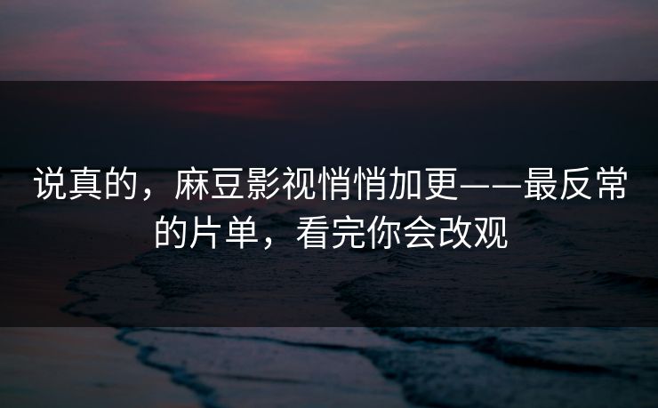 说真的，麻豆影视悄悄加更——最反常的片单，看完你会改观