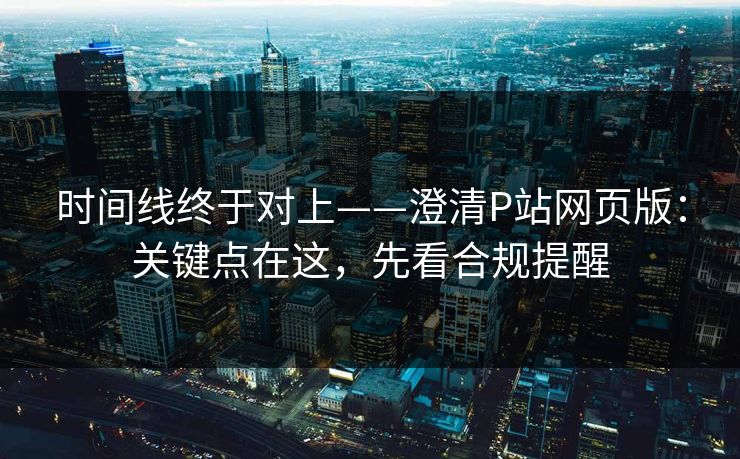 时间线终于对上——澄清P站网页版:关键点在这,先看合规提醒 时间线终于对上——澄清P站网页版:关键点在这,先看合规提醒