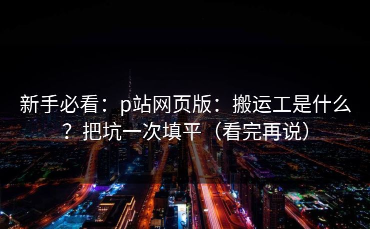 新手必看：p站网页版：搬运工是什么？把坑一次填平（看完再说）