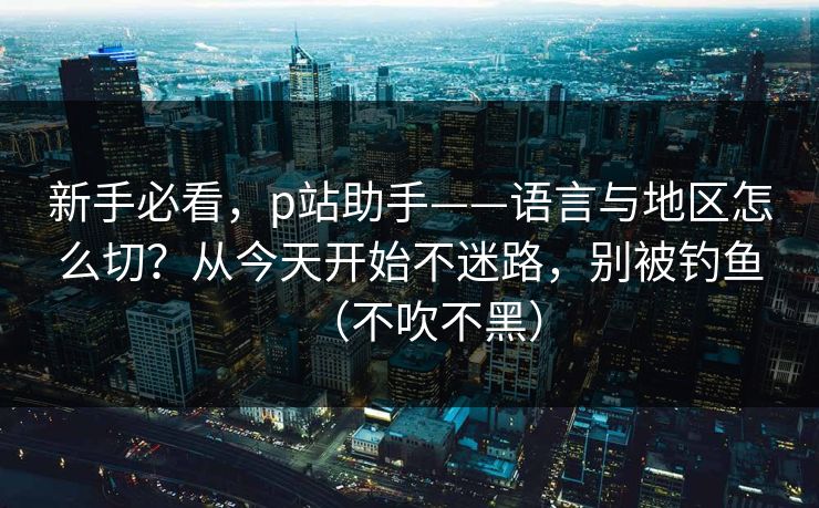 新手必看,p站助手——语言与地区怎么切?从今天开始不迷路,别被钓鱼(不吹不黑) 新手必看,p站助手——语言与地区怎么切?从今天开始不迷路,别被钓鱼(不吹不黑)