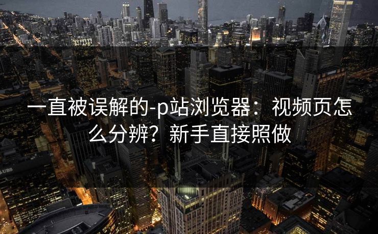 一直被误解的-p站浏览器:视频页怎么分辨?新手直接照做 一直被误解的-p站浏览器:视频页怎么分辨?新手直接照做