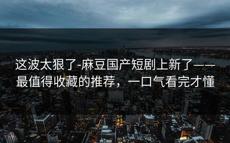 这波太狠了-麻豆国产短剧上新了——最值得收藏的推荐,一口气看完才懂 这波太狠了-麻豆国产短剧上新了——最值得收藏的推荐,一口气看完才懂