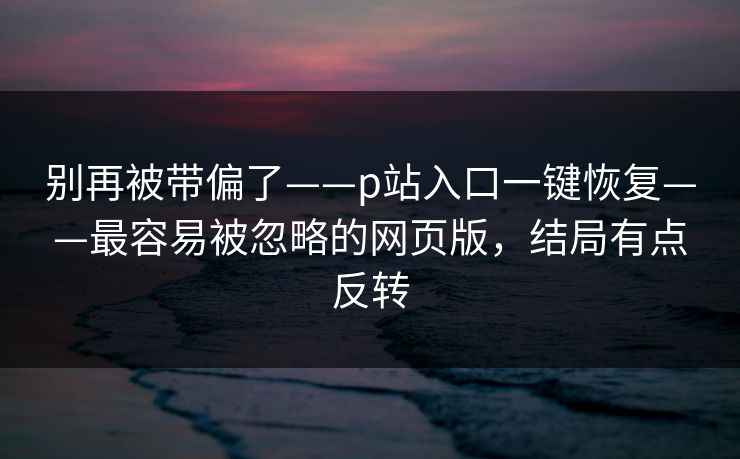 别再被带偏了——p站入口一键恢复——最容易被忽略的网页版,结局有点反转 别再被带偏了——p站入口一键恢复——最容易被忽略的网页版,结局有点反转